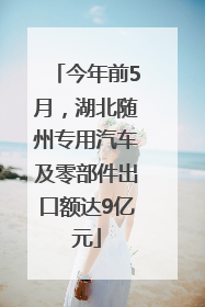 今年前5月，湖北随州专用汽车及零部件出口额达9亿元