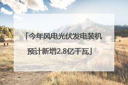 今年风电光伏发电装机预计新增2.8亿千瓦