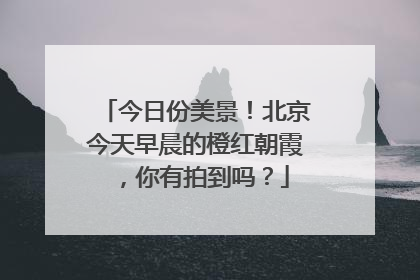 今日份美景！北京今天早晨的橙红朝霞，你有拍到吗？