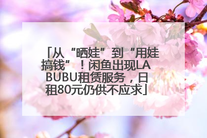 从“晒娃”到“用娃搞钱”！闲鱼出现LABUBU租赁服务，日租80元仍供不应求