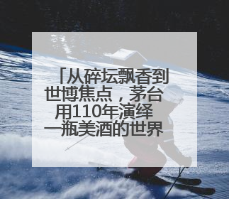 从碎坛飘香到世博焦点，茅台用110年演绎一瓶美酒的世界之旅