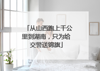 从山西跑上千公里到湖南，只为给交警送锦旗