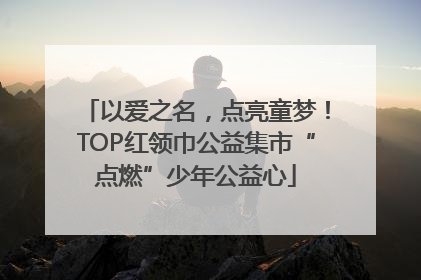 以爱之名，点亮童梦！TOP红领巾公益集市“点燃”少年公益心