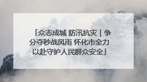 众志成城 防汛抗灾｜争分夺秒战风雨 怀化市全力以赴守护人民群众安全