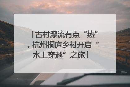 古村漂流有点“热”，杭州桐庐乡村开启“水上穿越”之旅