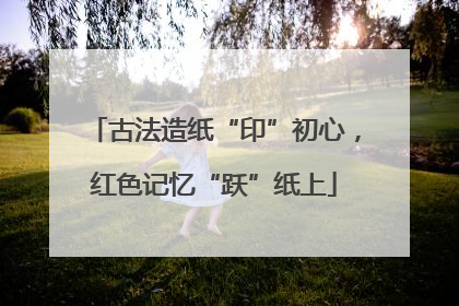古法造纸“印”初心，红色记忆“跃”纸上