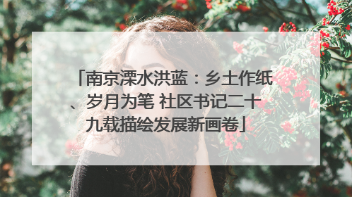 南京溧水洪蓝：乡土作纸、岁月为笔 社区书记二十九载描绘发展新画卷