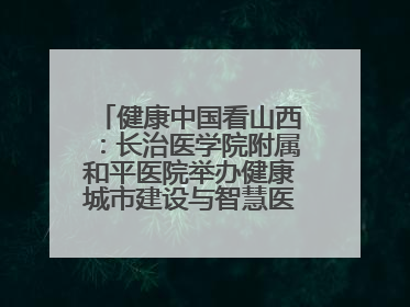 健康中国看山西：长治医学院附属和平医院举办健康城市建设与智慧医院临床研究能力提升交流会