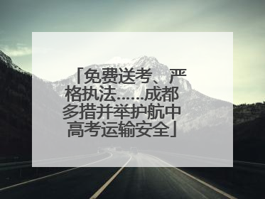 免费送考、严格执法……成都多措并举护航中高考运输安全