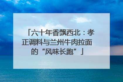 六十年香飘西北：孝正调料与兰州牛肉拉面的“风味长跑”
