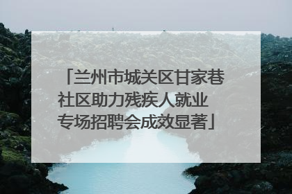 兰州市城关区甘家巷社区助力残疾人就业 专场招聘会成效显著