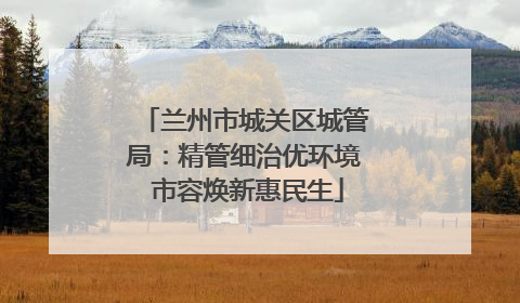 兰州市城关区城管局：精管细治优环境 市容焕新惠民生