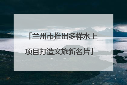 兰州市推出多样水上项目打造文旅新名片