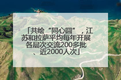 共绘“同心圆”，江苏和拉萨平均每年开展各层次交流200多批、近2000人次