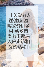 关爱老人送健康 温暖义诊进乡村 新乡市委老干部局入户走访和义诊活动