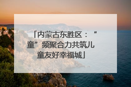 内蒙古东胜区：“童”频聚合力共筑儿童友好幸福城