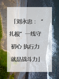 刘永忠：“扎根”一线守初心 执行力就是战斗力
