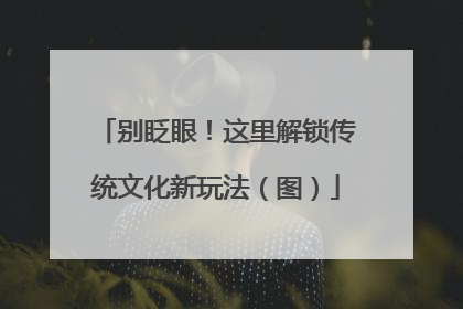 别眨眼！这里解锁传统文化新玩法（图）