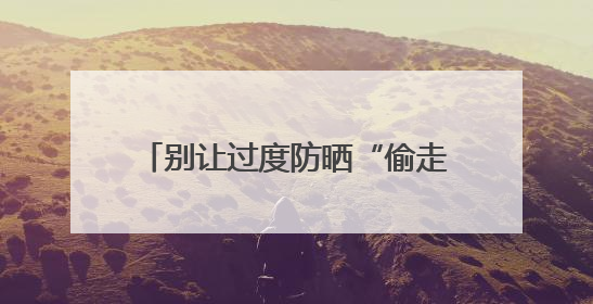 别让过度防晒“偷走”你的骨头！防晒和健康之间这样平衡