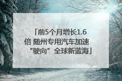 前5个月增长1.6倍 随州专用汽车加速“驶向”全球新蓝海