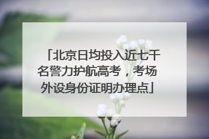 北京日均投入近七千名警力护航高考，考场外设身份证明办理点