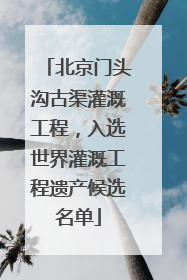 北京门头沟古渠灌溉工程，入选世界灌溉工程遗产候选名单