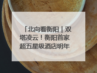 北向看衡阳｜双塔凌云！衡阳首家超五星级酒店明年6月开业