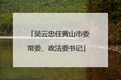 吴云忠任黄山市委常委、政法委书记