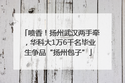 喷香！扬州武汉两手牵，华科大1万6千名毕业生争品“扬州包子”