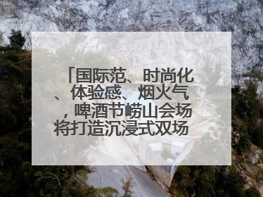 国际范、时尚化、体验感、烟火气，啤酒节崂山会场将打造沉浸式双场景园区