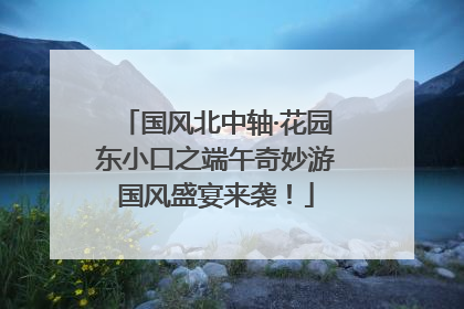 国风北中轴·花园东小口之端午奇妙游国风盛宴来袭！
