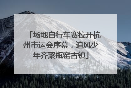 场地自行车赛拉开杭州市运会序幕，追风少年齐聚瓶窑古镇
