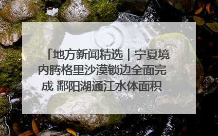 地方新闻精选｜宁夏境内腾格里沙漠锁边全面完成 鄱阳湖通江水体面积超3000平方公里