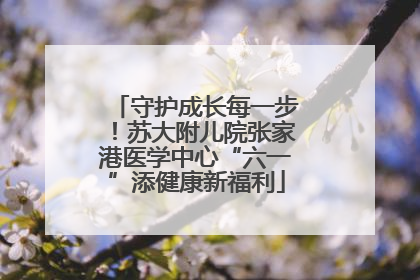 守护成长每一步！苏大附儿院张家港医学中心“六一”添健康新福利