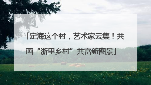 定海这个村，艺术家云集！共画“浙里乡村”共富新图景