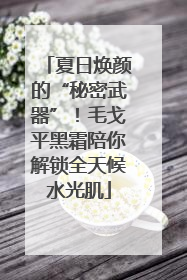 夏日焕颜的“秘密武器”！毛戈平黑霜陪你解锁全天候水光肌