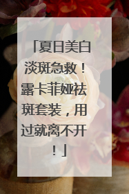 夏日美白淡斑急救！露卡菲娅祛斑套装，用过就离不开！