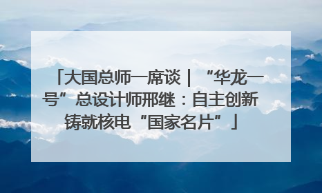 大国总师一席谈｜“华龙一号”总设计师邢继：自主创新铸就核电“国家名片”