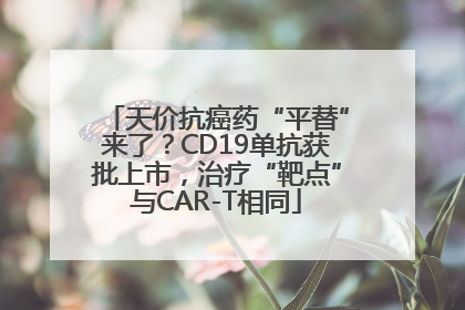 天价抗癌药“平替”来了？CD19单抗获批上市，治疗“靶点”与CAR-T相同