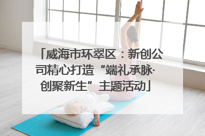 威海市环翠区：新创公司精心打造“端礼承脉·创聚新生”主题活动