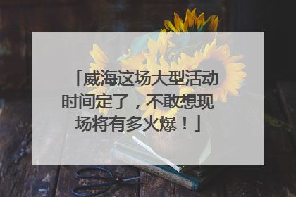 威海这场大型活动时间定了，不敢想现场将有多火爆！