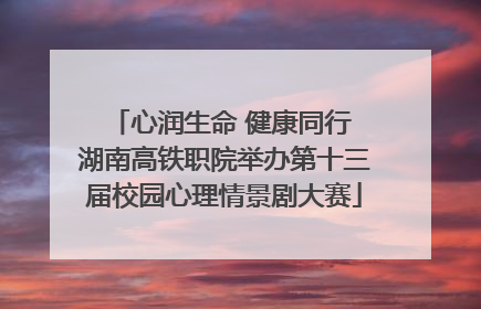 心润生命 健康同行 湖南高铁职院举办第十三届校园心理情景剧大赛