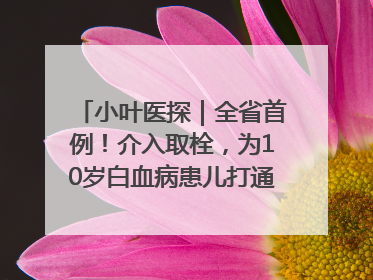 小叶医探｜全省首例！介入取栓，为10岁白血病患儿打通生命之“脉”