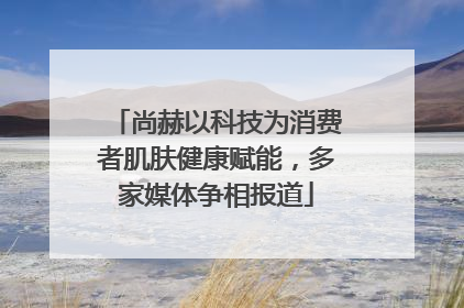 尚赫以科技为消费者肌肤健康赋能，多家媒体争相报道