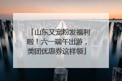 山东又宠粉发福利啦！六一端午出游，美团优惠券这样领