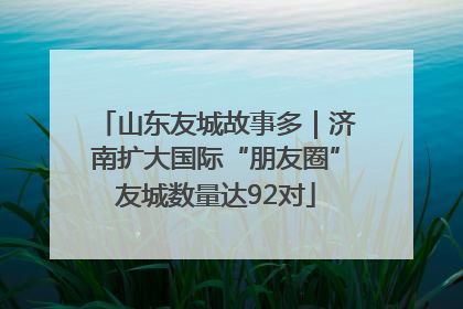 山东友城故事多｜济南扩大国际“朋友圈”友城数量达92对