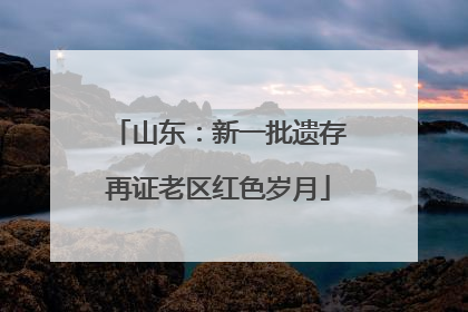 山东：新一批遗存再证老区红色岁月