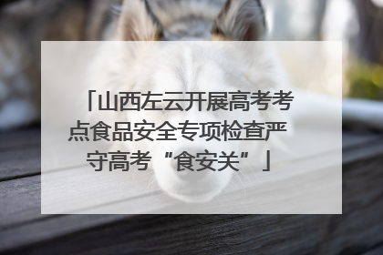 山西左云开展高考考点食品安全专项检查严守高考“食安关”