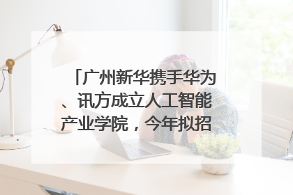 广州新华携手华为、讯方成立人工智能产业学院，今年拟招生150人