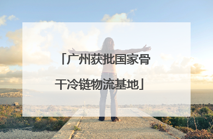 广州获批国家骨干冷链物流基地